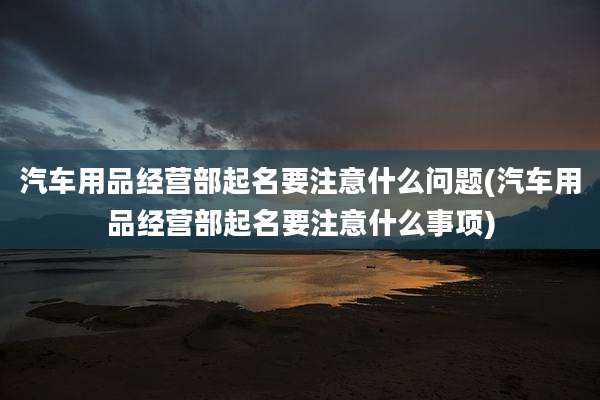 汽车用品经营部起名要注意什么问题(汽车用品经营部起名要注意什么事项)