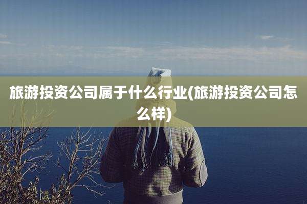 旅游投资公司属于什么行业(旅游投资公司怎么样)