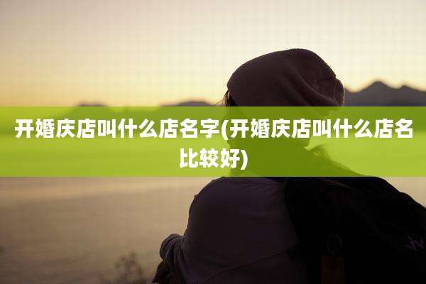 开婚庆店叫什么店名字(开婚庆店叫什么店名比较好)