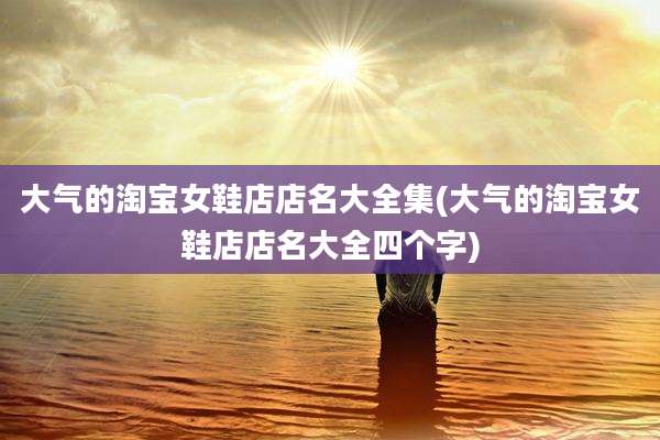 大气的淘宝女鞋店店名大全集(大气的淘宝女鞋店店名大全四个字)