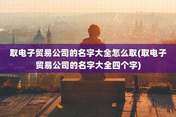 取电子贸易公司的名字大全怎么取(取电子贸易公司的名字大全四个字)