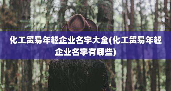 化工贸易年轻企业名字大全(化工贸易年轻企业名字有哪些)