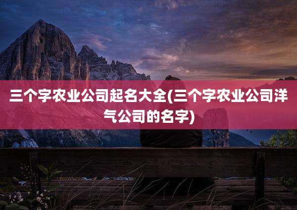 三个字农业公司起名大全(三个字农业公司洋气公司的名字)