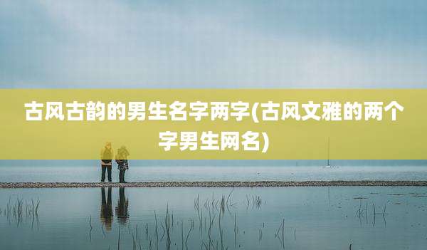 古风古韵的男生名字两字(古风文雅的两个字男生网名)