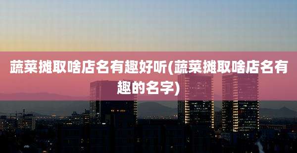 蔬菜摊取啥店名有趣好听(蔬菜摊取啥店名有趣的名字)