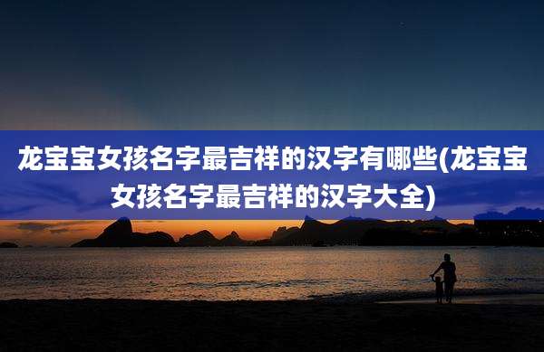 龙宝宝女孩名字最吉祥的汉字有哪些(龙宝宝女孩名字最吉祥的汉字大全)