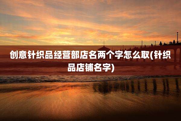 创意针织品经营部店名两个字怎么取(针织品店铺名字)