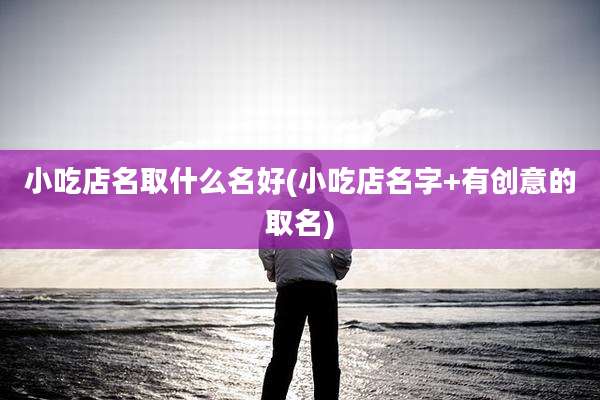 小吃店名取什么名好(小吃店名字+有创意的取名)