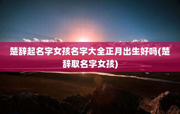楚辞起名字女孩名字大全正月出生好吗(楚辞取名字女孩)