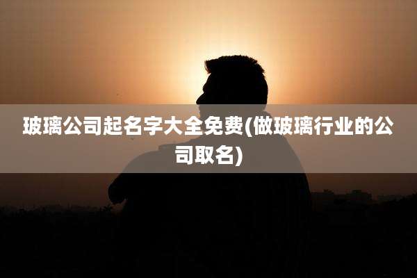 玻璃公司起名字大全免费(做玻璃行业的公司取名)