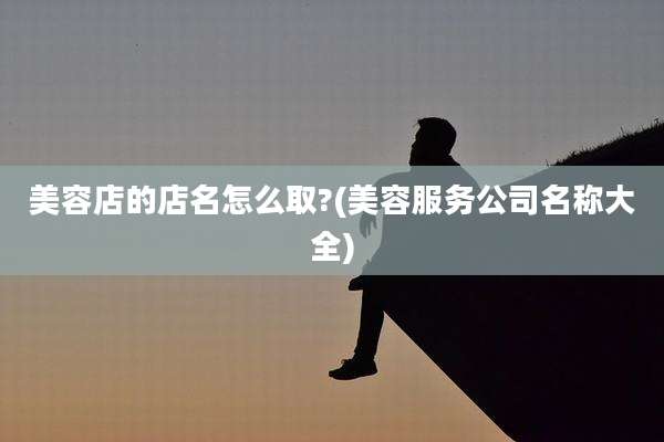 美容店的店名怎么取?(美容服务公司名称大全)