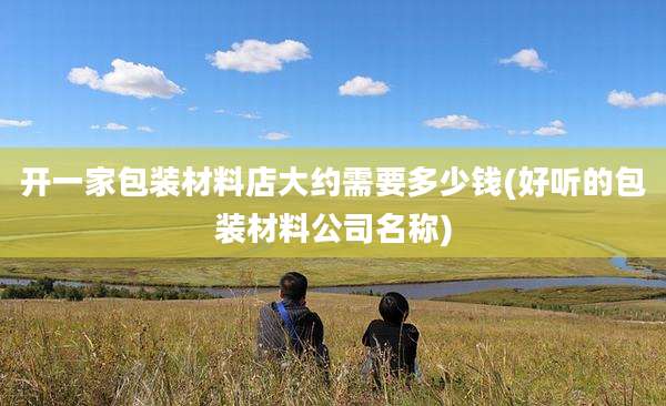 开一家包装材料店大约需要多少钱(好听的包装材料公司名称)
