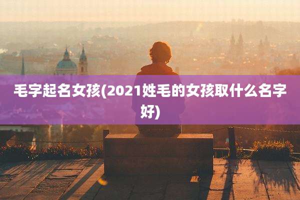 毛字起名女孩(2021姓毛的女孩取什么名字好)