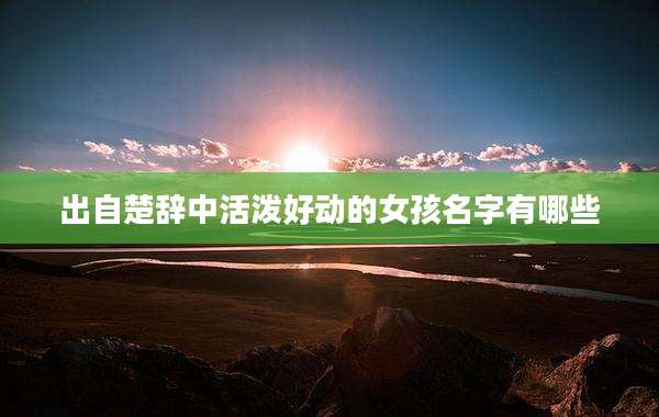 出自楚辞中活泼好动的女孩名字有哪些