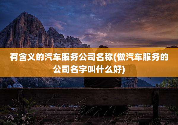 有含义的汽车服务公司名称(做汽车服务的公司名字叫什么好)