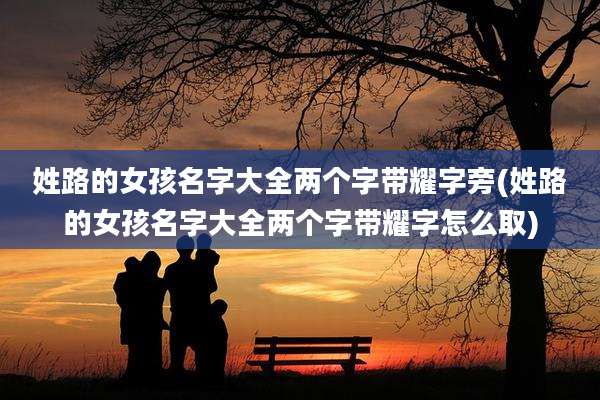 姓路的女孩名字大全两个字带耀字旁(姓路的女孩名字大全两个字带耀字怎么取)
