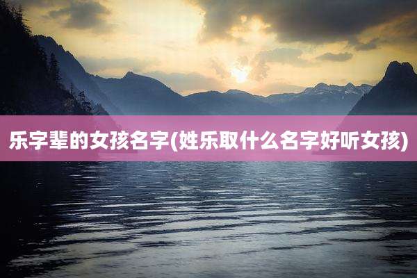 乐字辈的女孩名字(姓乐取什么名字好听女孩)