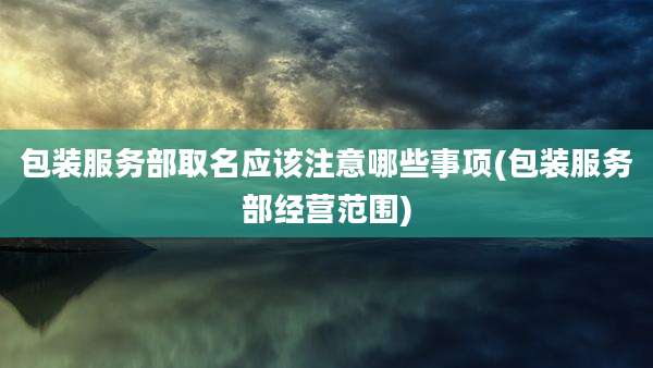 包装服务部取名应该注意哪些事项(包装服务部经营范围)