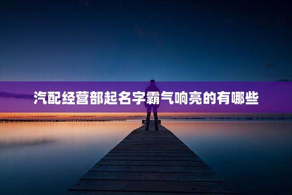 汽配经营部起名字霸气响亮的有哪些