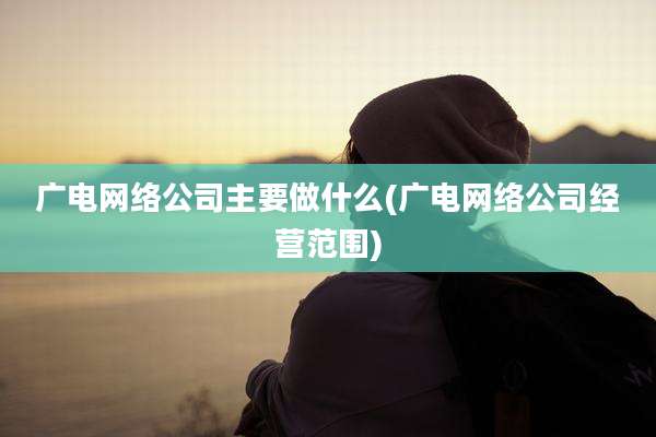 广电网络公司主要做什么(广电网络公司经营范围)