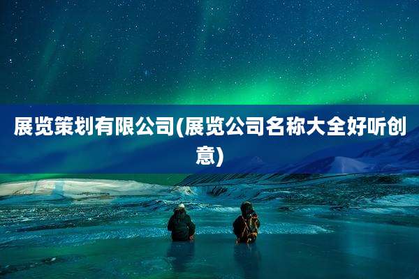 展览策划有限公司(展览公司名称大全好听创意)