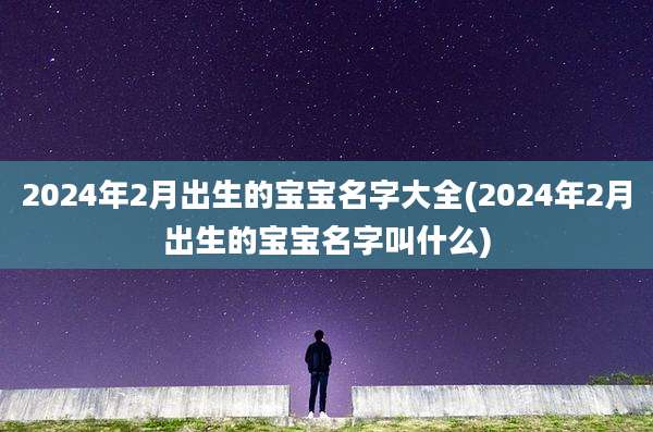 2024年2月出生的宝宝名字大全(2024年2月出生的宝宝名字叫什么)