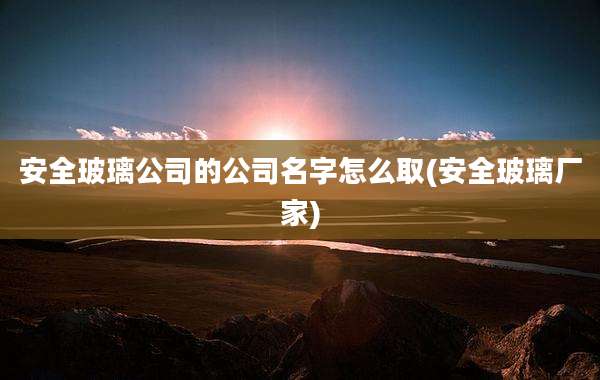 安全玻璃公司的公司名字怎么取(安全玻璃厂家)
