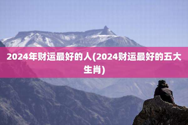 2024年财运最好的人(2024财运最好的五大生肖)