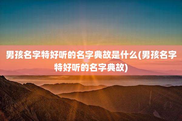 男孩名字特好听的名字典故是什么(男孩名字特好听的名字典故)