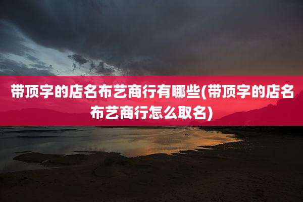 带顶字的店名布艺商行有哪些(带顶字的店名布艺商行怎么取名)