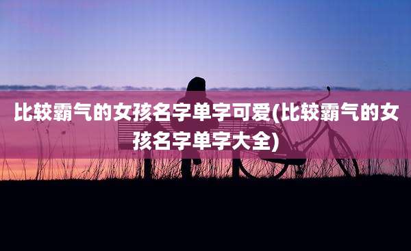 比较霸气的女孩名字单字可爱(比较霸气的女孩名字单字大全)