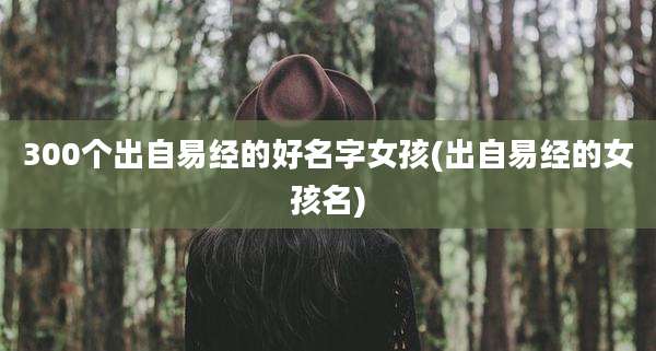 300个出自易经的好名字女孩(出自易经的女孩名)