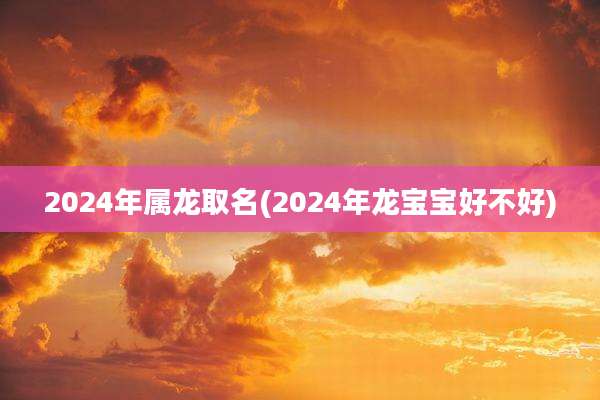 2024年属龙取名(2024年龙宝宝好不好)