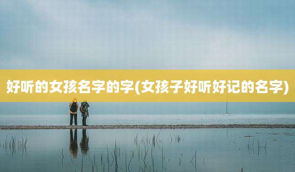 好听的女孩名字的字(女孩子好听好记的名字)