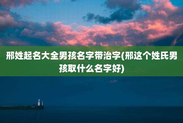 邢姓起名大全男孩名字带治字(邢这个姓氏男孩取什么名字好)