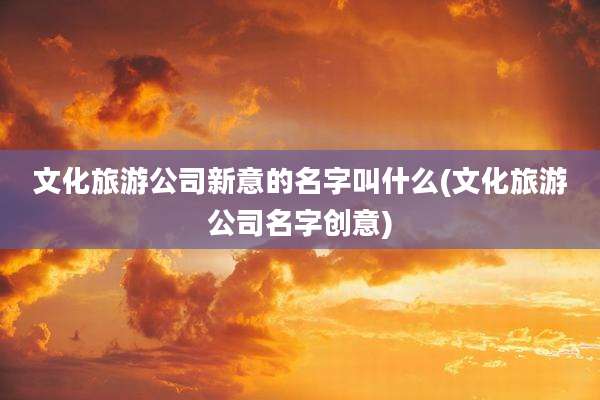 文化旅游公司新意的名字叫什么(文化旅游公司名字创意)