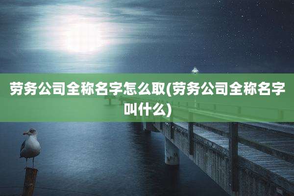 劳务公司全称名字怎么取(劳务公司全称名字叫什么)