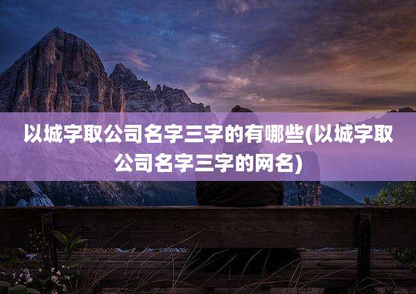 以城字取公司名字三字的有哪些(以城字取公司名字三字的网名)