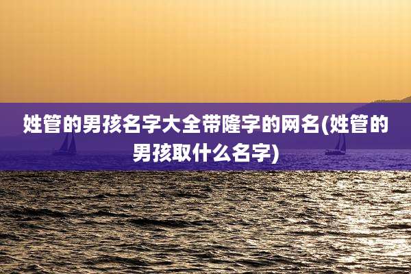 姓管的男孩名字大全带隆字的网名(姓管的男孩取什么名字)