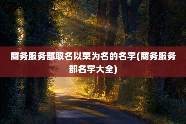 商务服务部取名以荣为名的名字(商务服务部名字大全)