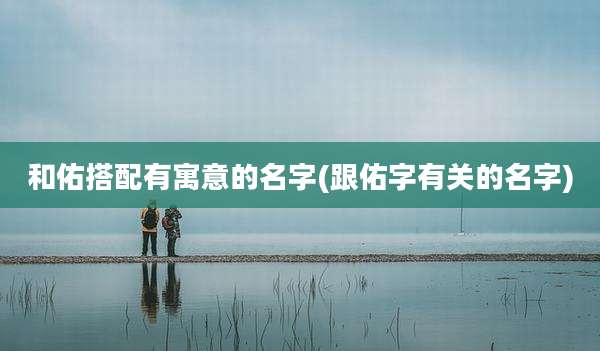 和佑搭配有寓意的名字(跟佑字有关的名字)