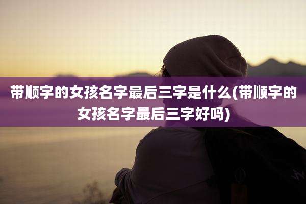 带顺字的女孩名字最后三字是什么(带顺字的女孩名字最后三字好吗)