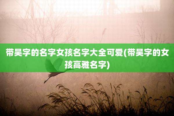 带吴字的名字女孩名字大全可爱(带吴字的女孩高雅名字)