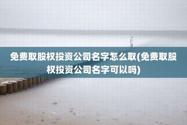 免费取股权投资公司名字怎么取(免费取股权投资公司名字可以吗)