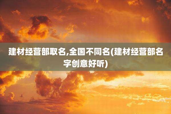 建材经营部取名,全国不同名(建材经营部名字创意好听)