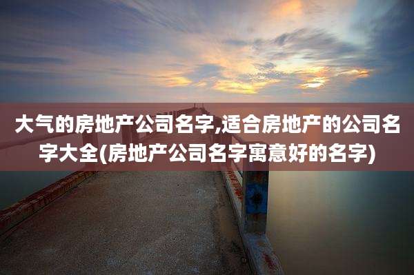 大气的房地产公司名字,适合房地产的公司名字大全(房地产公司名字寓意好的名字)