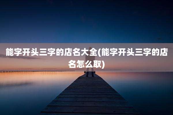 能字开头三字的店名大全(能字开头三字的店名怎么取)