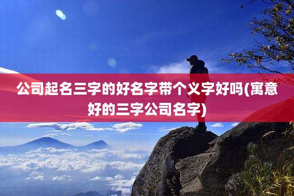 公司起名三字的好名字带个义字好吗(寓意好的三字公司名字)