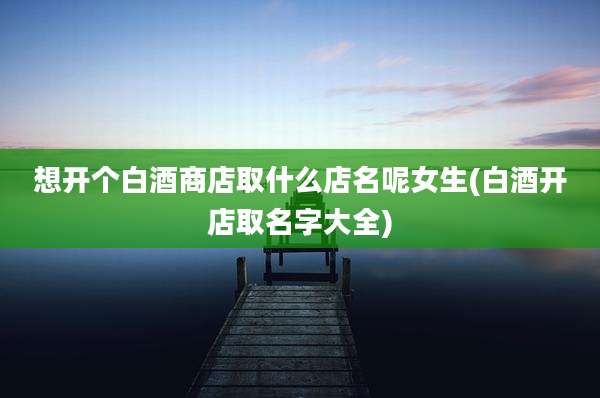 想开个白酒商店取什么店名呢女生(白酒开店取名字大全)