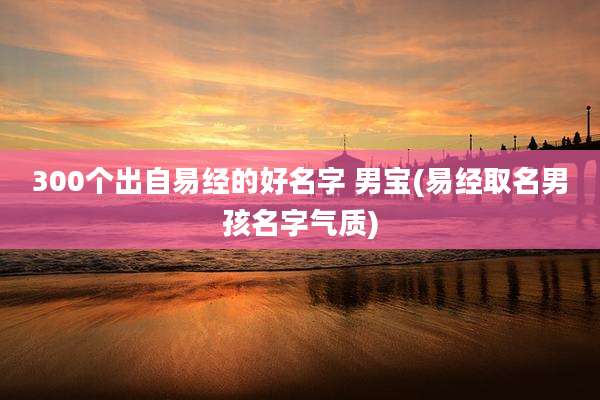 300个出自易经的好名字 男宝(易经取名男孩名字气质)